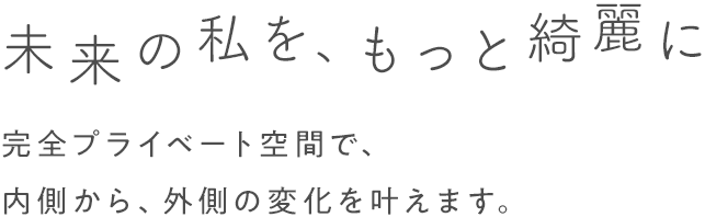 未来の私を、もっと綺麗に 完全プライベート空間で、内側から、外側の変化を叶えます。