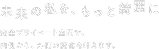 未来の私を、もっと綺麗に 完全プライベート空間で、内側から、外側の変化を叶えます。