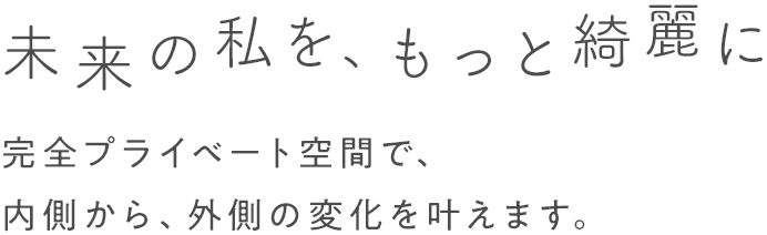 未来の私を、もっと綺麗に 完全プライベート空間で、内側から、外側の変化を叶えます。