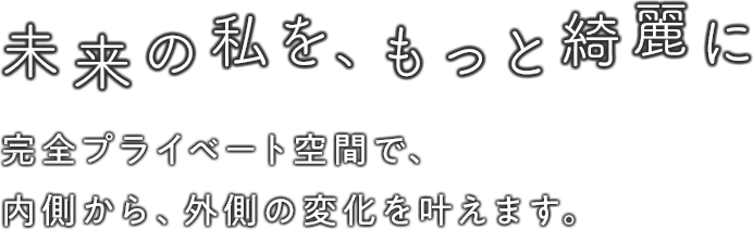 未来の私を、もっと綺麗に 完全プライベート空間で、内側から、外側の変化を叶えます。